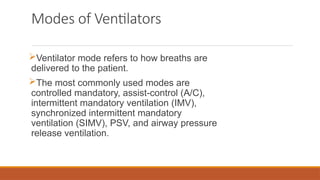 Modes of Ventilators
Ventilator mode refers to how breaths are
delivered to the patient.
The most commonly used modes are
controlled mandatory, assist-control (A/C),
intermittent mandatory ventilation (IMV),
synchronized intermittent mandatory
ventilation (SIMV), PSV, and airway pressure
release ventilation.
 