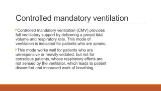 Controlled mandatory ventilation
Controlled mandatory ventilation (CMV) provides
full ventilatory support by delivering a preset tidal
volume and respiratory rate. This mode of
ventilation is indicated for patients who are apneic.
This mode works well for patients who are
unresponsive or heavily sedated, but not for
conscious patients, whose respiratory efforts are
not sensed by the ventilator, which leads to patient
discomfort and increased work of breathing.
 