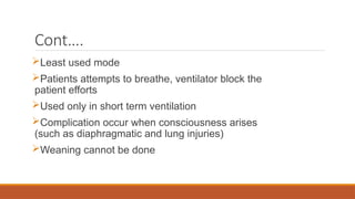 Cont….
Least used mode
Patients attempts to breathe, ventilator block the
patient efforts
Used only in short term ventilation
Complication occur when consciousness arises
(such as diaphragmatic and lung injuries)
Weaning cannot be done
 