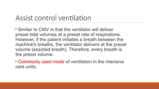 Assist control ventilation
Similar to CMV in that the ventilator will deliver
preset tidal volumes at a preset rate of respirations.
However, if the patient initiates a breath between the
machine's breaths, the ventilator delivers at the preset
volume (assisted breath). Therefore, every breath is
the preset volume.
Commonly used mode of ventilation in the intensive
care units.
 