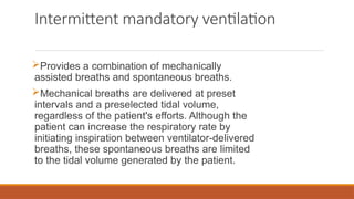 Intermittent mandatory ventilation
Provides a combination of mechanically
assisted breaths and spontaneous breaths.
Mechanical breaths are delivered at preset
intervals and a preselected tidal volume,
regardless of the patient's efforts. Although the
patient can increase the respiratory rate by
initiating inspiration between ventilator-delivered
breaths, these spontaneous breaths are limited
to the tidal volume generated by the patient.
 