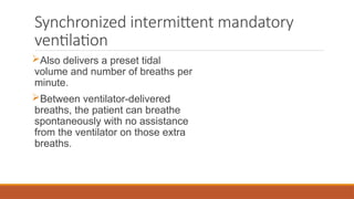 Synchronized intermittent mandatory
ventilation
Also delivers a preset tidal
volume and number of breaths per
minute.
Between ventilator-delivered
breaths, the patient can breathe
spontaneously with no assistance
from the ventilator on those extra
breaths.
 