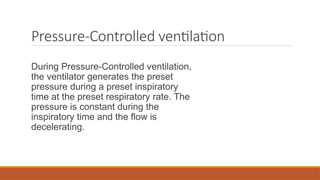 Pressure-Controlled ventilation
During Pressure-Controlled ventilation,
the ventilator generates the preset
pressure during a preset inspiratory
time at the preset respiratory rate. The
pressure is constant during the
inspiratory time and the flow is
decelerating.
 