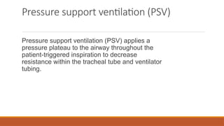 Pressure support ventilation (PSV)
Pressure support ventilation (PSV) applies a
pressure plateau to the airway throughout the
patient-triggered inspiration to decrease
resistance within the tracheal tube and ventilator
tubing.
 