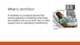 What is ventilator
A ventilator is a medical device that
assists patients in breathing when they
are unable to do so on their own or need
support due to respiratory insufficiency.
 