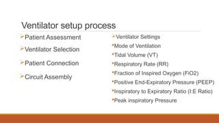 Ventilator setup process
Patient Assessment
Ventilator Selection
Patient Connection
Circuit Assembly
Ventilator Settings
Mode of Ventilation
Tidal Volume (VT)
Respiratory Rate (RR)
Fraction of Inspired Oxygen (FiO2)
Positive End-Expiratory Pressure (PEEP)
Inspiratory to Expiratory Ratio (I:E Ratio)
Peak inspiratory Pressure
 