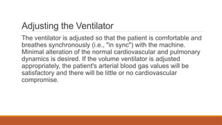 Adjusting the Ventilator
The ventilator is adjusted so that the patient is comfortable and
breathes synchronously (i.e., "in sync") with the machine.
Minimal alteration of the normal cardiovascular and pulmonary
dynamics is desired. If the volume ventilator is adjusted
appropriately, the patient's arterial blood gas values will be
satisfactory and there will be little or no cardiovascular
compromise.
 