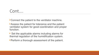 Cont….
Connect the patient to the ventilator machine.
Assess the patient for tolerance and the patient
ventilator system for good coordination and proper
function.
 Set the applicable alarms including alarms for
thermal regulation of the humidification system.
Perform a thorough assessment of the patient.
 