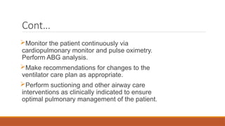 Cont…
Monitor the patient continuously via
cardiopulmonary monitor and pulse oximetry.
Perform ABG analysis.
Make recommendations for changes to the
ventilator care plan as appropriate.
Perform suctioning and other airway care
interventions as clinically indicated to ensure
optimal pulmonary management of the patient.
 