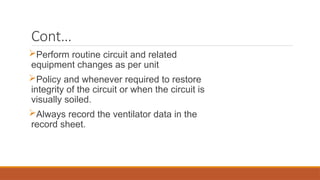 Cont…
Perform routine circuit and related
equipment changes as per unit
Policy and whenever required to restore
integrity of the circuit or when the circuit is
visually soiled.
Always record the ventilator data in the
record sheet.
 