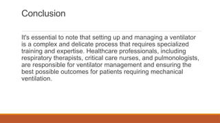 Conclusion
It's essential to note that setting up and managing a ventilator
is a complex and delicate process that requires specialized
training and expertise. Healthcare professionals, including
respiratory therapists, critical care nurses, and pulmonologists,
are responsible for ventilator management and ensuring the
best possible outcomes for patients requiring mechanical
ventilation.
 