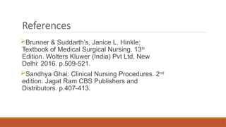 References
Brunner & Suddarth’s, Janice L. Hinkle:
Textbook of Medical Surgical Nursing. 13th
Edition. Wolters Kluwer (India) Pvt Ltd, New
Delhi: 2016. p.509-521.
Sandhya Ghai: Clinical Nursing Procedures. 2nd
edition. Jagat Ram CBS Publishers and
Distributors. p.407-413.
 