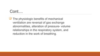Cont….
 The physiologic benefits of mechanical
ventilation are reversal of gas exchange
abnormalities, alteration of pressure- volume
relationships in the respiratory system, and
reduction in the work of breathing.
 