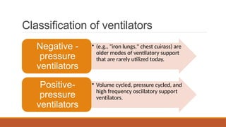 Classification of ventilators
• (e.g., "iron lungs," chest cuirass) are
older modes of ventilatory support
that are rarely utilized today.
Negative -
pressure
ventilators
• Volume cycled, pressure cycled, and
high frequency oscillatory support
ventilators.
Positive-
pressure
ventilators
 