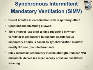 Synchronous Intermittent
Mandatory Ventilation (SIMV)
• Preset breaths in coordination with respiratory effort
• Spontaneous breathing allowed
• Time interval just prior to time triggering in which
ventilator is responsive to patients spontaneous
inspiratory efforts is called as synchronization window
mostly 0.5 sec (manufacturer set)
• SIMV maintains respiratory muscle strength, reduces V/Q
mismatch, decreases mean airway pressure, facilitates
weaning
 