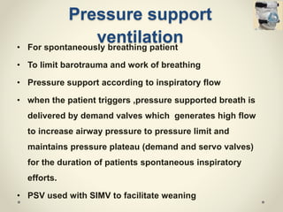 Pressure support
ventilation• For spontaneously breathing patient
• To limit barotrauma and work of breathing
• Pressure support according to inspiratory flow
• when the patient triggers ,pressure supported breath is
delivered by demand valves which generates high flow
to increase airway pressure to pressure limit and
maintains pressure plateau (demand and servo valves)
for the duration of patients spontaneous inspiratory
efforts.
• PSV used with SIMV to facilitate weaning
 