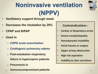 Noninvasive ventilation
(NPPV)
• Ventilatory support through mask
• Decreases the intubation by 20%
• CPAP and BiPAP
• Used in
o COPD acute exacerbation
o Cardiogenic pulmonary edema
o Post-extubation respiratory
failure in hypercapnic patients
o Pneumonia in
immunocompromised patients
Contraindications :
• Cardiac or Respiratory arrest
• Severe encephalopathy
• Hemodynamic instability
• Facial trauma or surgery
• Upper airway obstruction
• High risk aspiration
• Inability to clear secretions
 