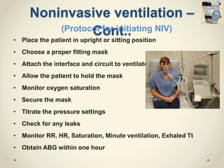 Noninvasive ventilation –
Cont..
• Place the patient in upright or sitting position
• Choose a proper fitting mask
• Attach the interface and circuit to ventilator
• Allow the patient to hold the mask
• Monitor oxygen saturation
• Secure the mask
• Titrate the pressure settings
• Check for any leaks
• Monitor RR, HR, Saturation, Minute ventilation, Exhaled Tt
• Obtain ABG within one hour
(Protocol for initiating NIV)
 