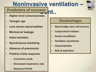 • Higher level consciousness
• Younger age
• Less severe abnormalities
• Minimal air leakage
• Intact dentition
• Synchronous breathing
• Absence of pneumonia
• Positive initial response
o Correction of pH
o Decreased respiratory rate
o Reduced PaCO2
Noninvasive ventilation –
Cont..
• Nasal bridge ulcer and necrosis
• Conjunctival irritation
• Gastric insufflation
• Ventilator asynchrony
• Claustrophobia
• Risk of aspiration
Predictors of success
Disadvantages
 