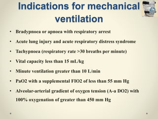 Indications for mechanical
ventilation
• Bradypnoea or apnoea with respiratory arrest
• Acute lung injury and acute respiratory distress syndrome
• Tachypnoea (respiratory rate >30 breaths per minute)
• Vital capacity less than 15 mL/kg
• Minute ventilation greater than 10 L/min
• PaO2 with a supplemental FIO2 of less than 55 mm Hg
• Alveolar-arterial gradient of oxygen tension (A-a DO2) with
100% oxygenation of greater than 450 mm Hg
 