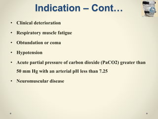 Indication – Cont…
• Clinical deterioration
• Respiratory muscle fatigue
• Obtundation or coma
• Hypotension
• Acute partial pressure of carbon dioxide (PaCO2) greater than
50 mm Hg with an arterial pH less than 7.25
• Neuromuscular disease
 