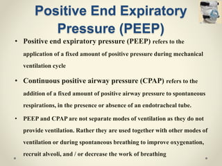 Positive End Expiratory
Pressure (PEEP)
• Positive end expiratory pressure (PEEP) refers to the
application of a fixed amount of positive pressure during mechanical
ventilation cycle
• Continuous positive airway pressure (CPAP) refers to the
addition of a fixed amount of positive airway pressure to spontaneous
respirations, in the presence or absence of an endotracheal tube.
• PEEP and CPAP are not separate modes of ventilation as they do not
provide ventilation. Rather they are used together with other modes of
ventilation or during spontaneous breathing to improve oxygenation,
recruit alveoli, and / or decrease the work of breathing
 