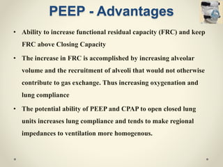 PEEP - Advantages
• Ability to increase functional residual capacity (FRC) and keep
FRC above Closing Capacity
• The increase in FRC is accomplished by increasing alveolar
volume and the recruitment of alveoli that would not otherwise
contribute to gas exchange. Thus increasing oxygenation and
lung compliance
• The potential ability of PEEP and CPAP to open closed lung
units increases lung compliance and tends to make regional
impedances to ventilation more homogenous.
 
