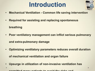 Introduction
• Mechanical Ventilation - Common life saving intervention
• Required for assisting and replacing spontaneous
breathing
• Poor ventilatory management can inflict serious pulmonary
and extra-pulmonary damage
• Optimizing ventilatory parameters reduces overall duration
of mechanical ventilation and organ failure
• Upsurge in utilization of non-invasive ventilation has
 