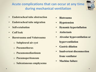 • Endotracheal tube obstruction
• Endotracheal tube migration
• Self-extubation
• Cuff leak
• Barotrauma and Volutrauma
o Subpleural air cyst
o Pneumothorax
o Pneumomediastinum
o Pneumoperitoneum
o Subcutaneous emphysema
Acute complications that can occur at any time
during mechanical ventilation
• Biotrauma
• Hypotension
• Dynamic hyperinflation
• Atelectasis
• Alveolar hypoventilation or
hyperventilation
• Gastric dilation
• Inadvertent disconnection
from ventilator
• Machine failure
 