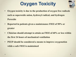 Oxygen Toxicity
• Oxygen toxicity is due to the production of oxygen free radicals
such as superoxide anion, hydroxyl radical, and hydrogen
Peroxide
• Reported in patients given a maintenance FIO2 of 50% or
greater
• Clinician should attempt to attain an FIO2 of 60% or less within
the first 24 hours of mechanical ventilation
• PEEP should be considered a means to improve oxygenation
while a safe FIO2 is maintained
 