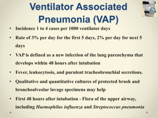 Ventilator Associated
Pneumonia (VAP)
• Incidence 1 to 4 cases per 1000 ventilator days
• Rate of 3% per day for the first 5 days, 2% per day for next 5
days
• VAP is defined as a new infection of the lung parenchyma that
develops within 48 hours after intubation
• Fever, leukocytosis, and purulent tracheobronchial secretions.
• Qualitative and quantitative cultures of protected brush and
bronchoalveolar lavage specimens may help
• First 48 hours after intubation - Flora of the upper airway,
including Haemophilus influenza and Streptococcus pneumonia
 