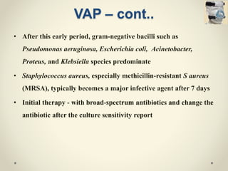 VAP – cont..
• After this early period, gram-negative bacilli such as
Pseudomonas aeruginosa, Escherichia coli, Acinetobacter,
Proteus, and Klebsiella species predominate
• Staphylococcus aureus, especially methicillin-resistant S aureus
(MRSA), typically becomes a major infective agent after 7 days
• Initial therapy - with broad-spectrum antibiotics and change the
antibiotic after the culture sensitivity report
 