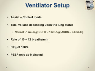 Ventilator Setup
• Assist – Control mode
• Tidal volume depending upon the lung status
o Normal - 12mL/kg; COPD – 10mL/kg; ARDS – 6-8mL/kg
• Rate of 10 – 12 breaths/min
• FIO2 of 100%
• PEEP only as indicated
 