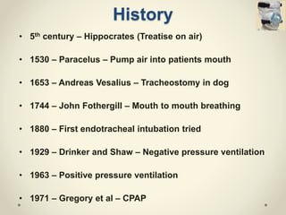 History
• 5th century – Hippocrates (Treatise on air)
• 1530 – Paracelus – Pump air into patients mouth
• 1653 – Andreas Vesalius – Tracheostomy in dog
• 1744 – John Fothergill – Mouth to mouth breathing
• 1880 – First endotracheal intubation tried
• 1929 – Drinker and Shaw – Negative pressure ventilation
• 1963 – Positive pressure ventilation
• 1971 – Gregory et al – CPAP
 