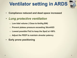 • Compliance reduced and dead space increased
• Lung protective ventilation
o Low tidal volume ( Close to 6ml/kg BW)
o Prevent plateau pressure exceeding 30cmH2O
o Lowest possible FIo2 to keep the Spo2 at >90%
o Adjust the PEEP to maintain alveolar patency
• Early prone positioning
Ventilator setting in ARDS
 