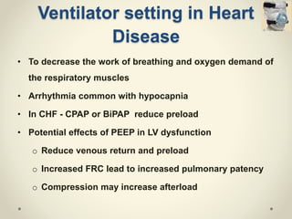 • To decrease the work of breathing and oxygen demand of
the respiratory muscles
• Arrhythmia common with hypocapnia
• In CHF - CPAP or BiPAP reduce preload
• Potential effects of PEEP in LV dysfunction
o Reduce venous return and preload
o Increased FRC lead to increased pulmonary patency
o Compression may increase afterload
Ventilator setting in Heart
Disease
 