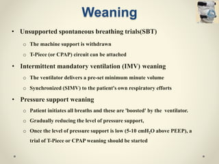 Weaning
• Unsupported spontaneous breathing trials(SBT)
o The machine support is withdrawn
o T-Piece (or CPAP) circuit can be attached
• Intermittent mandatory ventilation (IMV) weaning
o The ventilator delivers a pre-set minimum minute volume
o Synchronized (SIMV) to the patient's own respiratory efforts
• Pressure support weaning
o Patient initiates all breaths and these are 'boosted' by the ventilator.
o Gradually reducing the level of pressure support,
o Once the level of pressure support is low (5-10 cmH2O above PEEP), a
trial of T-Piece or CPAP weaning should be started
 