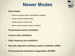 Newer Modes
• Dual modes
o Pressure regulated volume control(PRVC) ventilation
o Volume support ventilation (VSV)
o Variable pressure control mode
o Volume assured pressure support ventilation
• Proportional assist ventilation
• Inverse ratio ventilation
• High frequency jet ventilation
• Neurally adjusted ventilatory assist ventilation (NAV)
• Extracorporeal membrane oxygenation (ECMO)
 
