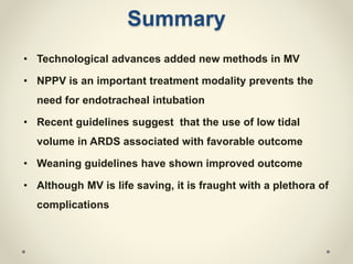 Summary
• Technological advances added new methods in MV
• NPPV is an important treatment modality prevents the
need for endotracheal intubation
• Recent guidelines suggest that the use of low tidal
volume in ARDS associated with favorable outcome
• Weaning guidelines have shown improved outcome
• Although MV is life saving, it is fraught with a plethora of
complications
 