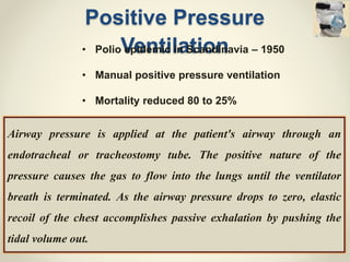 Positive Pressure
Ventilation
Airway pressure is applied at the patient's airway through an
endotracheal or tracheostomy tube. The positive nature of the
pressure causes the gas to flow into the lungs until the ventilator
breath is terminated. As the airway pressure drops to zero, elastic
recoil of the chest accomplishes passive exhalation by pushing the
tidal volume out.
• Polio epidemic in Scandinavia – 1950
• Manual positive pressure ventilation
• Mortality reduced 80 to 25%
 