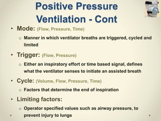 Positive Pressure
Ventilation - Cont
• Mode: (Flow, Pressure, Time)
o Manner in which ventilator breaths are triggered, cycled and
limited
• Trigger: (Flow, Pressure)
o Either an inspiratory effort or time based signal, defines
what the ventilator senses to initiate an assisted breath
• Cycle: (Volume, Flow, Pressure, Time)
o Factors that determine the end of inspiration
• Limiting factors:
o Operator specified values such as airway pressure, to
prevent injury to lungs
 
