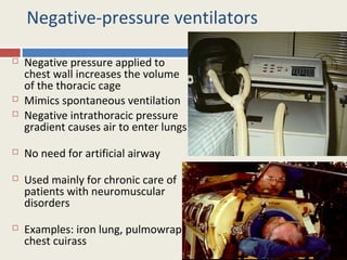 Negative-pressure ventilators

   Negative pressure applied to
    chest wall increases the volume
    of the thoracic cage
   Mimics spontaneous ventilation
   Negative intrathoracic pressure
    gradient causes air to enter lungs
   No need for artificial airway
   Used mainly for chronic care of
    patients with neuromuscular
    disorders
   Examples: iron lung, pulmowrap,
    chest cuirass
 