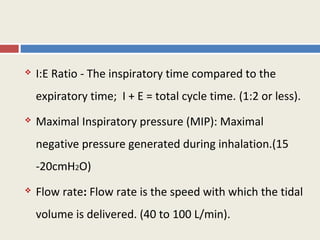    I:E Ratio - The inspiratory time compared to the
    expiratory time; I + E = total cycle time. (1:2 or less).
   Maximal Inspiratory pressure (MIP): Maximal
    negative pressure generated during inhalation.(15
    -20cmH2O)
   Flow rate: Flow rate is the speed with which the tidal
    volume is delivered. (40 to 100 L/min).
 