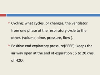    Cycling: what cycles, or changes, the ventilator
    from one phase of the respiratory cycle to the
    other. (volume, time, pressure, flow ).
   Positive end expiratory pressure(PEEP): keeps the
    air way open at the end of expiration ; 5 to 20 cms
    of H2O.
 