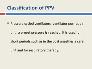 Classification of PPV

 Pressure cycled ventilators- ventilator pushes air

 until a preset pressure is reached. It is used for

 short periods such as in the post anesthesia care

 unit and for respiratory therapy.
 
