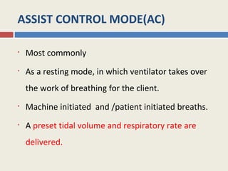 ASSIST CONTROL MODE(AC)

•   Most commonly
•   As a resting mode, in which ventilator takes over
    the work of breathing for the client.
•   Machine initiated and /patient initiated breaths.
•   A preset tidal volume and respiratory rate are
    delivered.
 