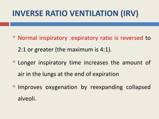 INVERSE RATIO VENTILATION (IRV)

   Normal inspiratory :expiratory ratio is reversed to
    2:1 or greater (the maximum is 4:1).
   Longer inspiratory time increases the amount of
    air in the lungs at the end of expiration
   Improves oxygenation by reexpanding collapsed
    alveoli.
 