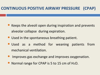 CONTINUOUS POSITIVE AIRWAY PRESSURE (CPAP)


     Keeps the alveoli open during inspiration and prevents
      alveolar collapse during expiration.
     Used in the spontaneous breathing patient.
     Used as a method for weaning patients from
      mechanical ventilation.
     Improves gas exchange and improves oxygenation.
     Normal range for CPAP is 5 to 15 cm of H2O.
 