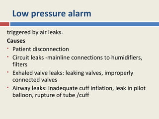 Low pressure alarm
triggered by air leaks.
Causes
 Patient disconnection

 Circuit leaks -mainline connections to humidifiers,

   filters
 Exhaled valve leaks: leaking valves, improperly

   connected valves
 Airway leaks: inadequate cuff inflation, leak in pilot

   balloon, rupture of tube /cuff
 