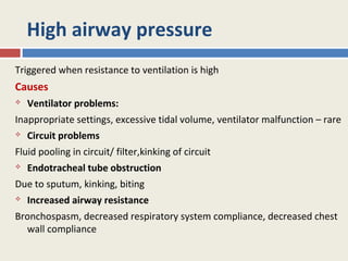 High airway pressure
Triggered when resistance to ventilation is high
Causes
   Ventilator problems:
Inappropriate settings, excessive tidal volume, ventilator malfunction – rare
   Circuit problems
Fluid pooling in circuit/ filter,kinking of circuit
   Endotracheal tube obstruction
Due to sputum, kinking, biting
   Increased airway resistance
Bronchospasm, decreased respiratory system compliance, decreased chest
  wall compliance
 